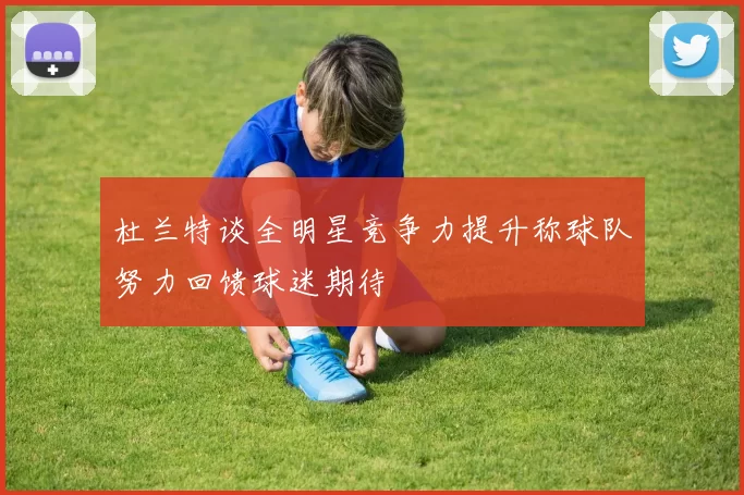 杜兰特谈全明星竞争力提升称球队努力回馈球迷期待