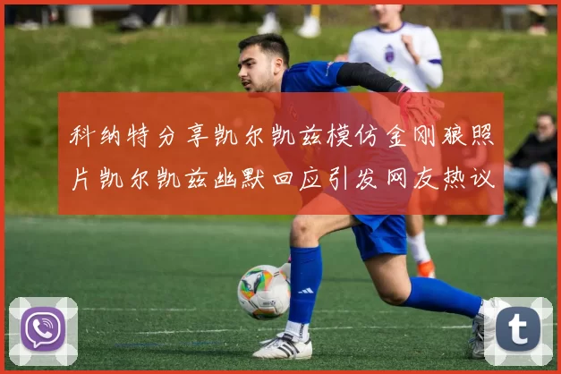 科纳特分享凯尔凯兹模仿金刚狼照片凯尔凯兹幽默回应引发网友热议