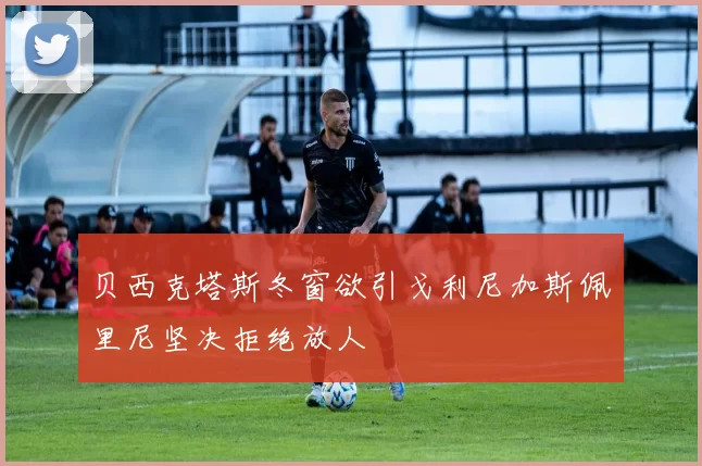 贝西克塔斯冬窗欲引戈利尼加斯佩里尼坚决拒绝放人