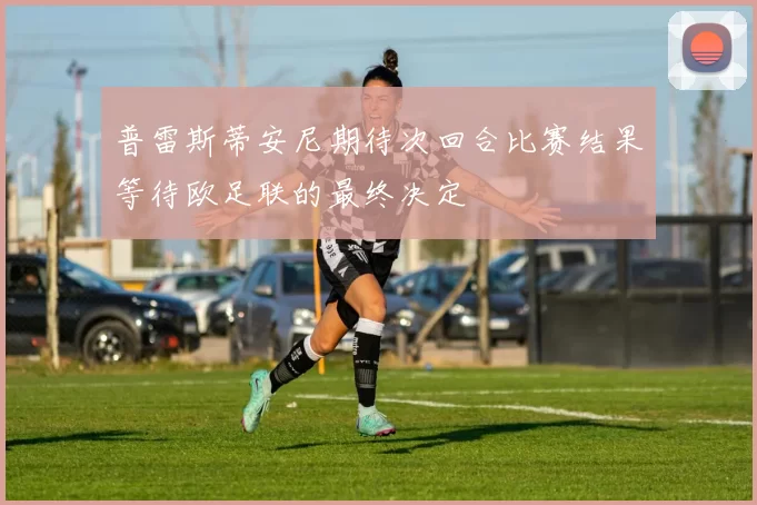 普雷斯蒂安尼期待次回合比赛结果等待欧足联的最终决定