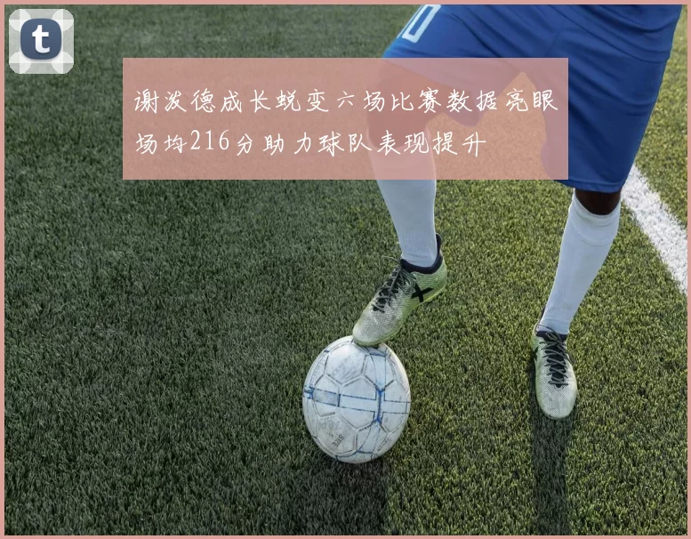 谢泼德成长蜕变六场比赛数据亮眼场均216分助力球队表现提升