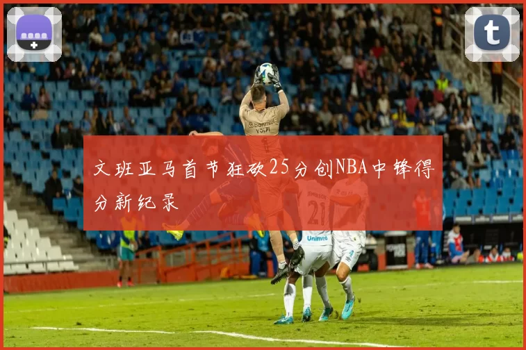 文班亚马首节狂砍25分创NBA中锋得分新纪录