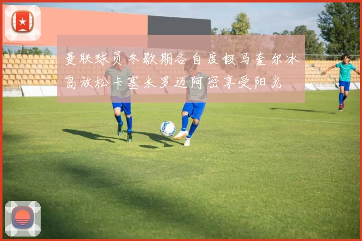 曼联球员冬歇期各自度假马奎尔冰岛放松卡塞米罗迈阿密享受阳光