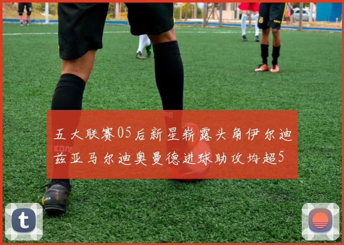 五大联赛05后新星崭露头角伊尔迪兹亚马尔迪奥曼德进球助攻均超5