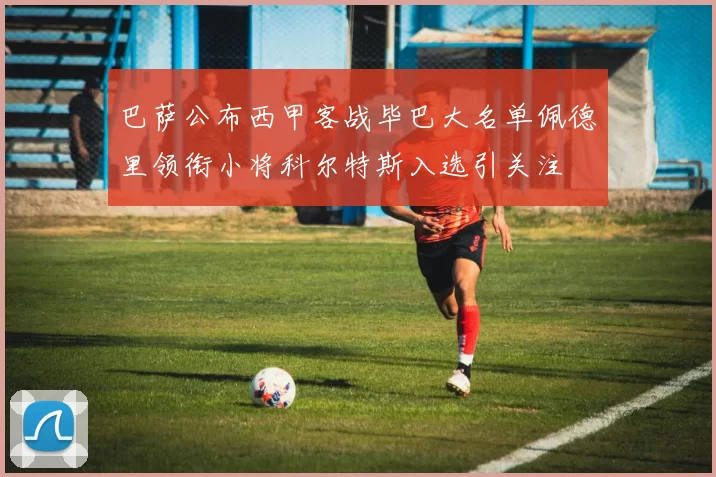 巴萨公布西甲客战毕巴大名单佩德里领衔小将科尔特斯入选引关注
