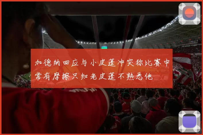 加德纳回应与小皮蓬冲突称比赛中常有摩擦只知老皮蓬不熟悉他