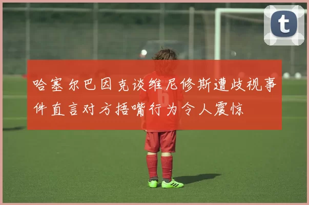 哈塞尔巴因克谈维尼修斯遭歧视事件直言对方捂嘴行为令人震惊