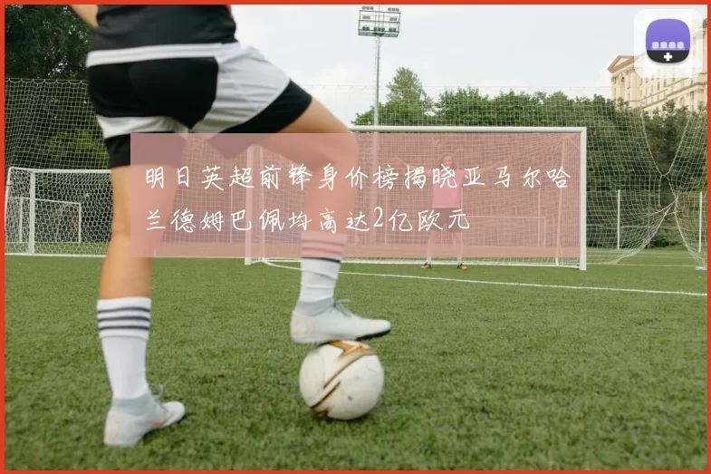 明日英超前锋身价榜揭晓亚马尔哈兰德姆巴佩均高达2亿欧元