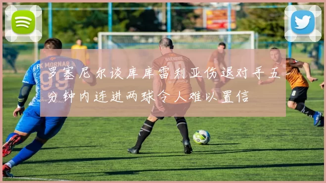 罗塞尼尔谈库库雷利亚伤退对手五分钟内连进两球令人难以置信