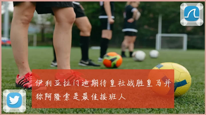 伊利亚拉门迪期待皇社战胜皇马并称阿隆索是最佳接班人