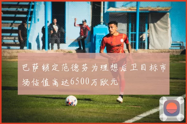 巴萨锁定范德芬为理想后卫目标市场估值高达6500万欧元