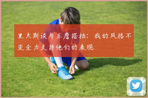 里夫斯谈与东詹搭档：我的风格不变全力支持他们的表现