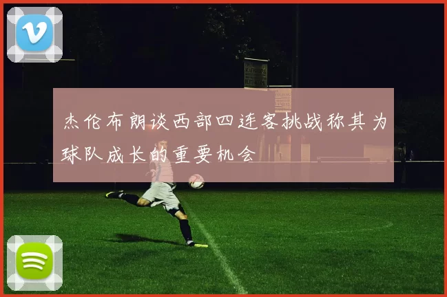杰伦布朗谈西部四连客挑战称其为球队成长的重要机会