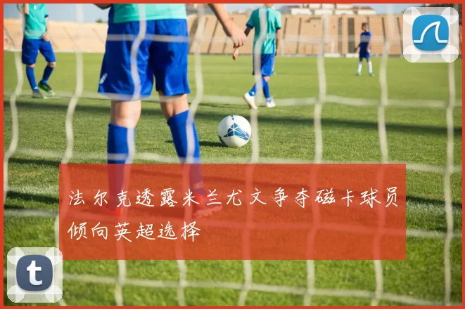 法尔克透露米兰尤文争夺磁卡球员倾向英超选择