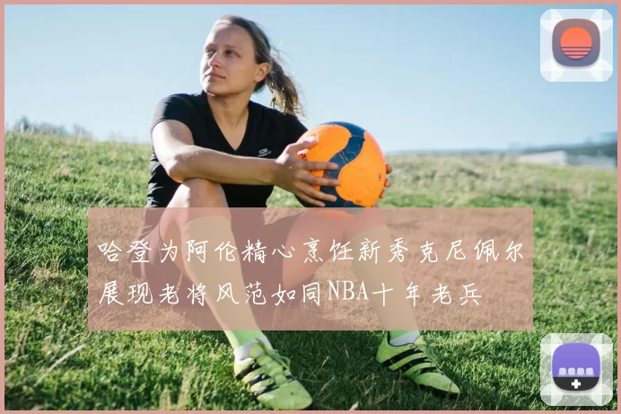 哈登为阿伦精心烹饪新秀克尼佩尔展现老将风范如同NBA十年老兵