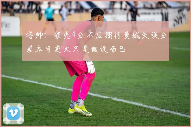 塔帅：领先4分不应期待曼城失误分差本可更大只是假设而已