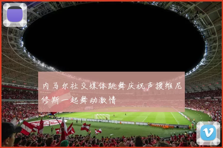 内马尔社交媒体跳舞庆祝声援维尼修斯一起舞动激情