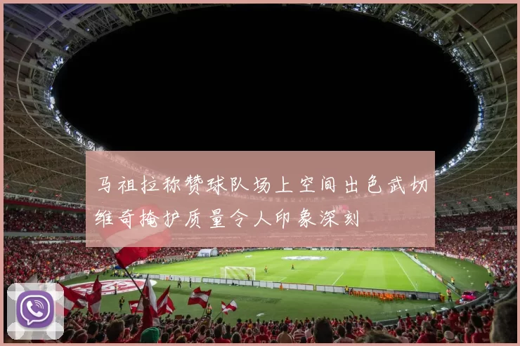 马祖拉称赞球队场上空间出色武切维奇掩护质量令人印象深刻