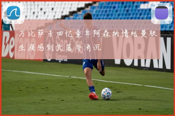 万比萨卡回忆童年阿森纳情结曼联生涯感到失落与消沉