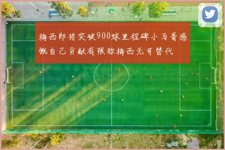 梅西即将突破900球里程碑小马哥感慨自己贡献有限称梅西无可替代