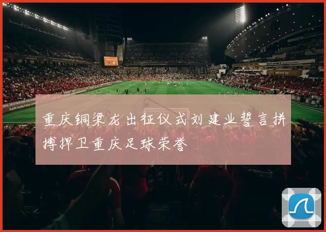 重庆铜梁龙出征仪式刘建业誓言拼搏捍卫重庆足球荣誉