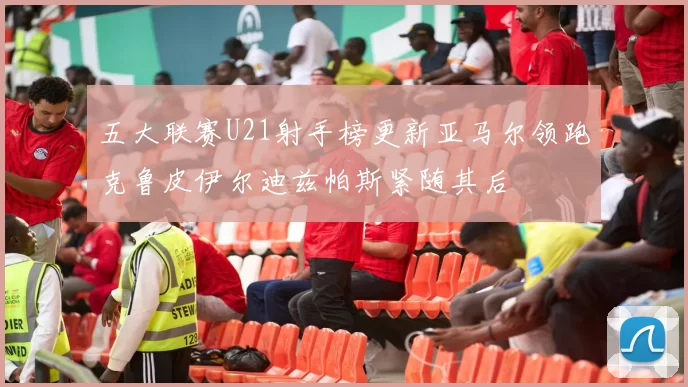 五大联赛U21射手榜更新亚马尔领跑克鲁皮伊尔迪兹帕斯紧随其后