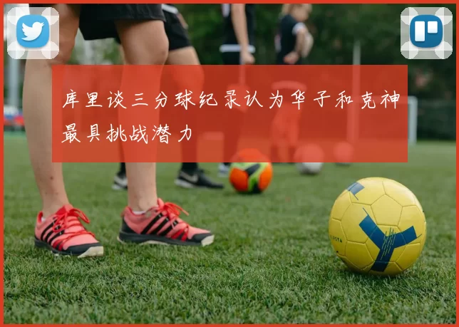 库里谈三分球纪录认为华子和克神最具挑战潜力