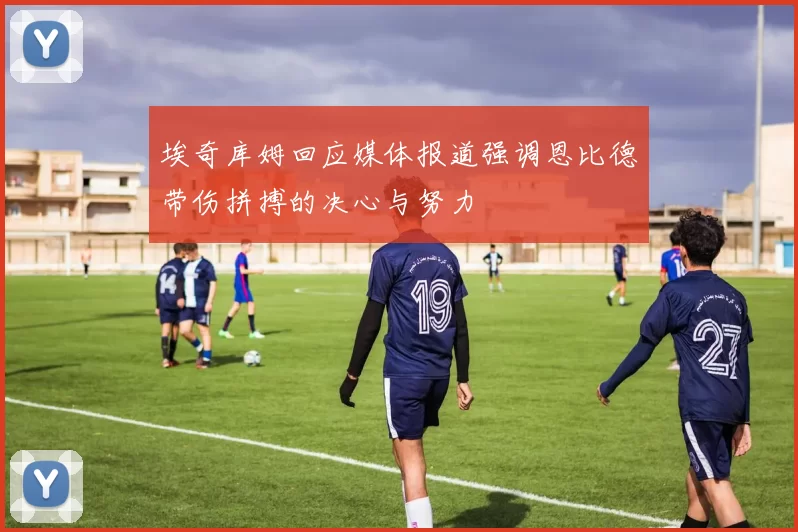 埃奇库姆回应媒体报道强调恩比德带伤拼搏的决心与努力