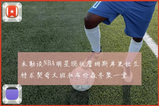 米勒谈NBA明星现状詹姆斯库里杜兰特东契奇文班和布伦森齐聚一堂