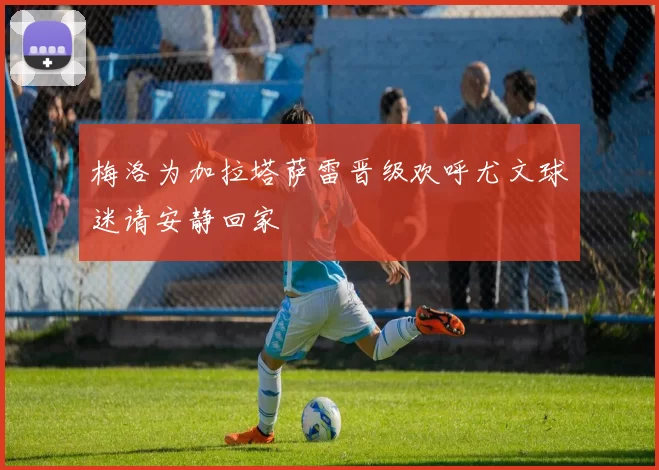 梅洛为加拉塔萨雷晋级欢呼尤文球迷请安静回家