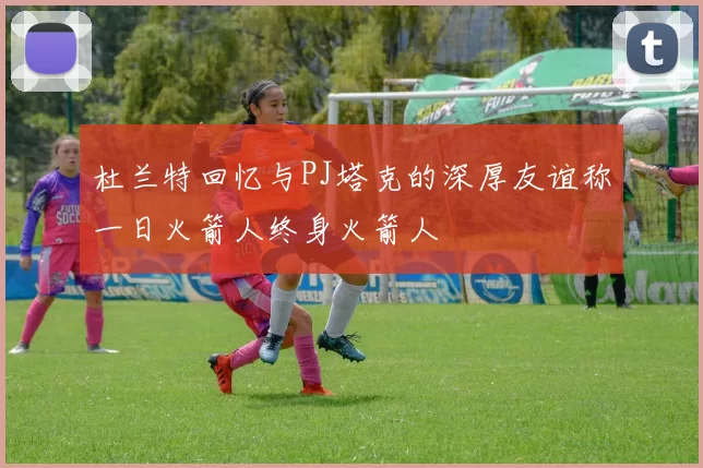 杜兰特回忆与PJ塔克的深厚友谊称一日火箭人终身火箭人